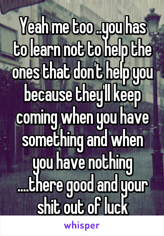 Yeah me too ..you has to learn not to help the ones that don't help you because they'll keep coming when you have something and when you have nothing ....there good and your shit out of luck