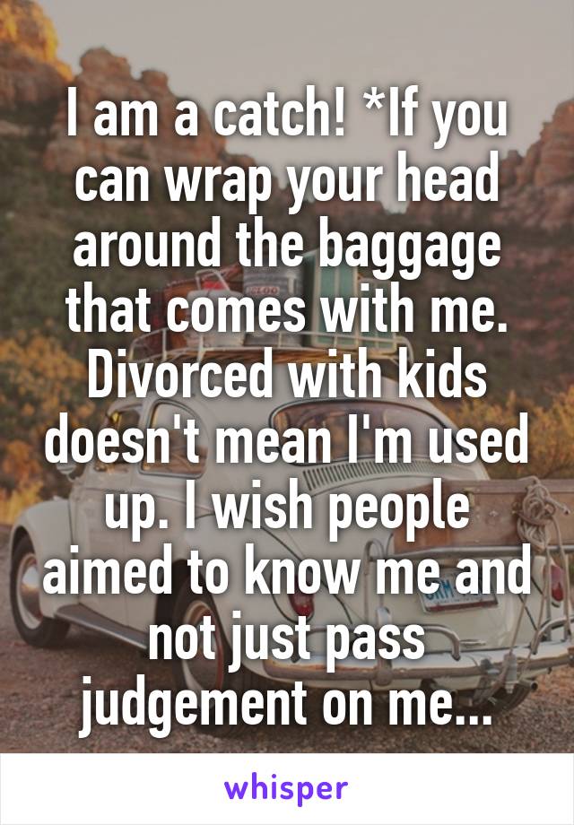 I am a catch! *If you can wrap your head around the baggage that comes with me. Divorced with kids doesn't mean I'm used up. I wish people aimed to know me and not just pass judgement on me...