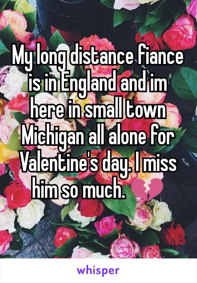 My long distance fiance is in England and im here in small town Michigan all alone for Valentine's day. I miss him so much. 💔