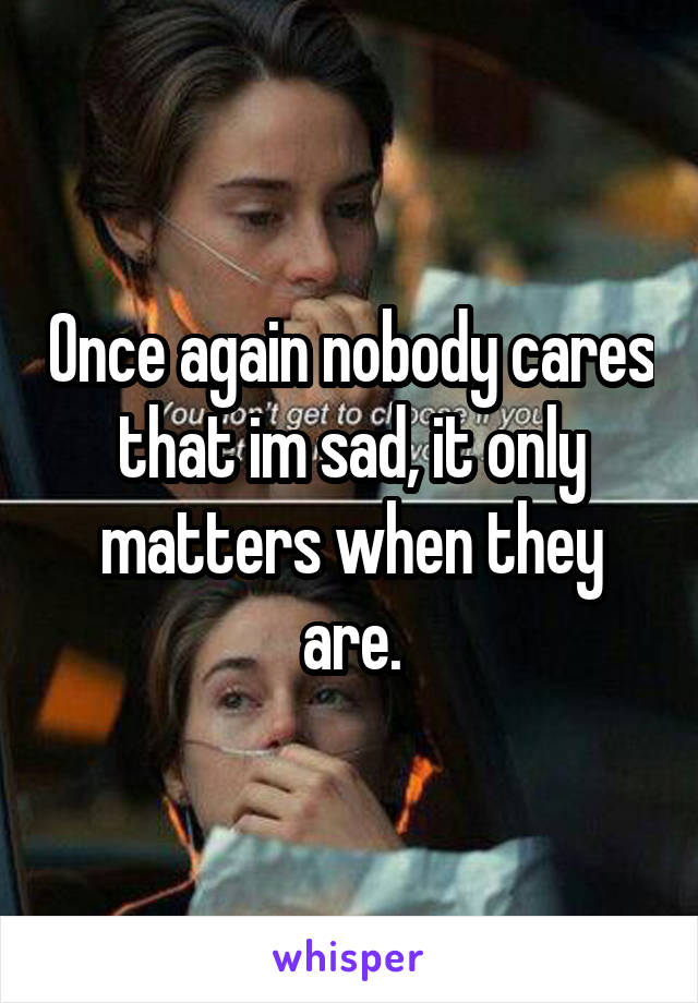 Once again nobody cares that im sad, it only matters when they are.