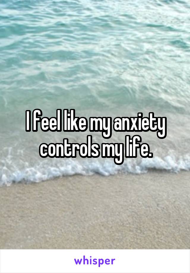 I feel like my anxiety controls my life.