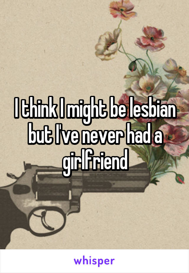 I think I might be lesbian but I've never had a girlfriend