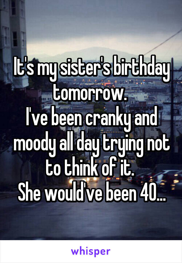 It's my sister's birthday tomorrow. 
I've been cranky and moody all day trying not to think of it. 
She would've been 40...