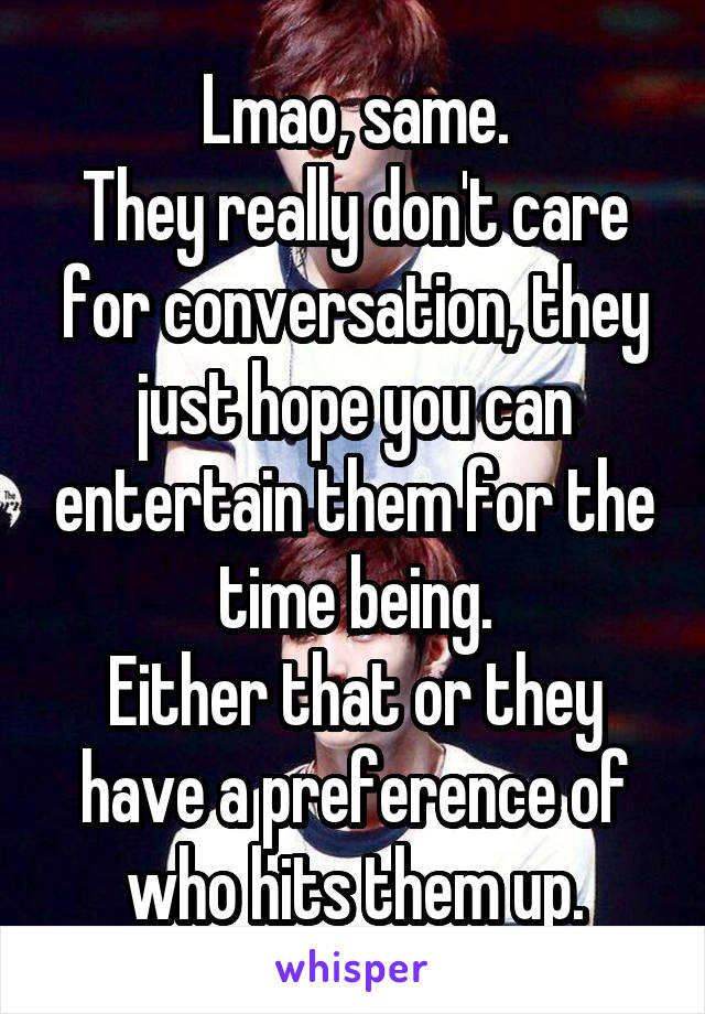 Lmao, same.
They really don't care for conversation, they just hope you can entertain them for the time being.
Either that or they have a preference of who hits them up.