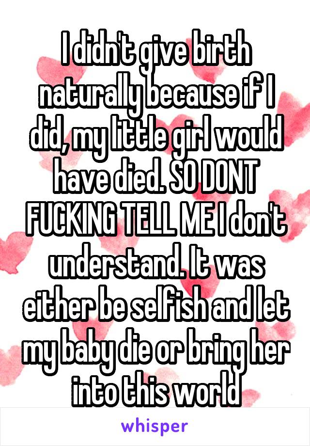 I didn't give birth naturally because if I did, my little girl would have died. SO DONT FUCKING TELL ME I don't understand. It was either be selfish and let my baby die or bring her into this world