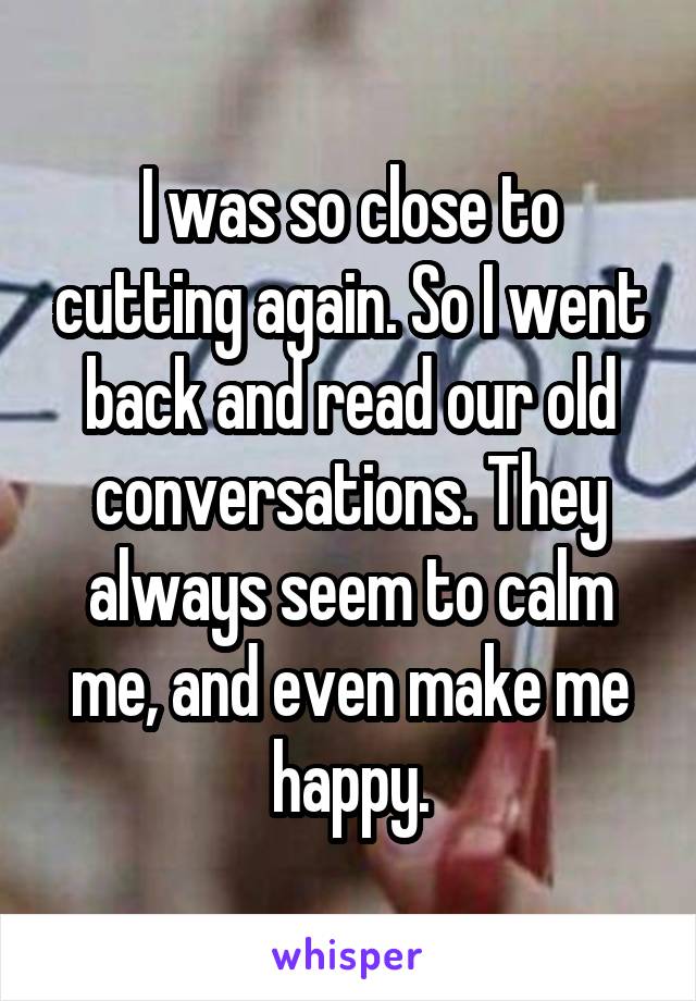 I was so close to cutting again. So I went back and read our old conversations. They always seem to calm me, and even make me happy.