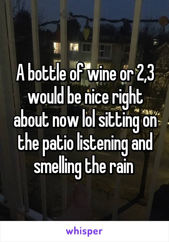 A bottle of wine or 2,3 would be nice right about now lol sitting on the patio listening and smelling the rain 