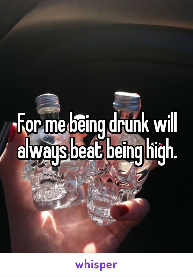 For me being drunk will always beat being high.