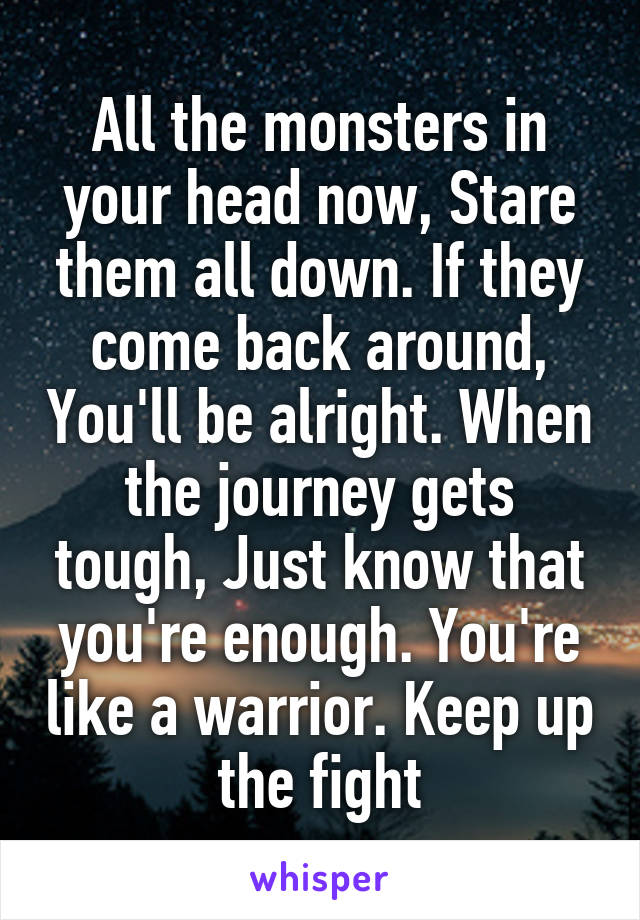 All the monsters in your head now, Stare them all down. If they come back around, You'll be alright. When the journey gets tough, Just know that you're enough. You're like a warrior. Keep up the fight