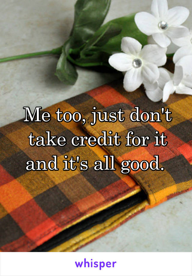 Me too, just don't take credit for it and it's all good. 