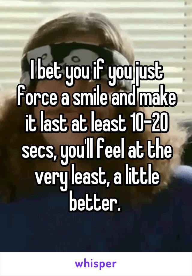 I bet you if you just force a smile and make it last at least 10-20 secs, you'll feel at the very least, a little better. 