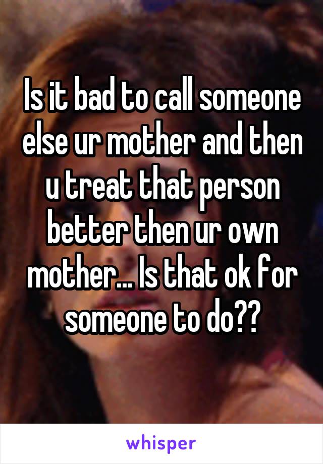 Is it bad to call someone else ur mother and then u treat that person better then ur own mother... Is that ok for someone to do??
