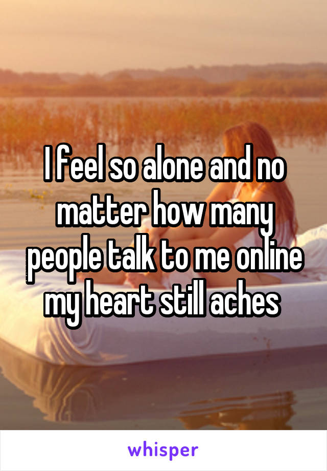 I feel so alone and no matter how many people talk to me online my heart still aches 