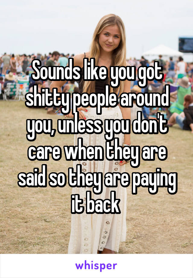 Sounds like you got shitty people around you, unless you don't care when they are said so they are paying it back 