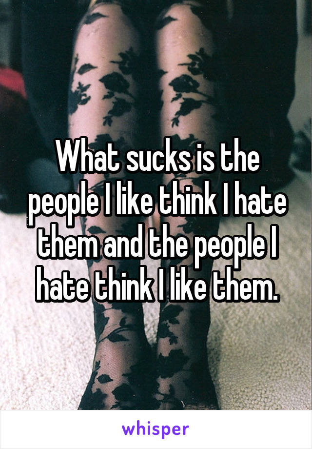 What sucks is the people I like think I hate them and the people I hate think I like them.