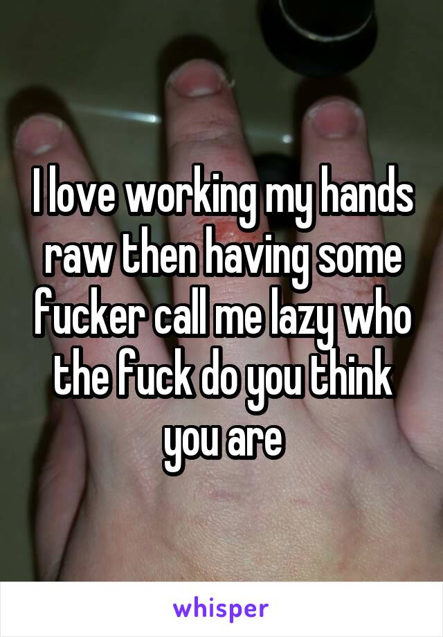 I love working my hands raw then having some fucker call me lazy who the fuck do you think you are