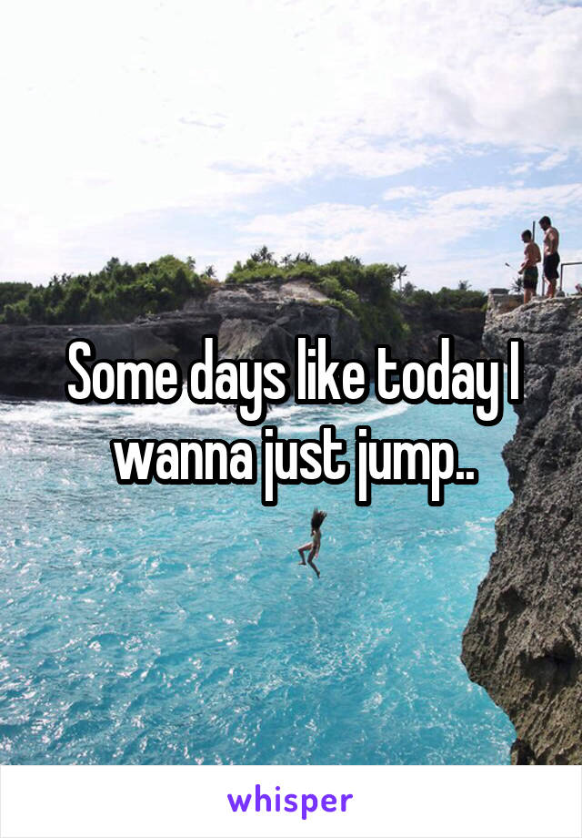 Some days like today I wanna just jump..