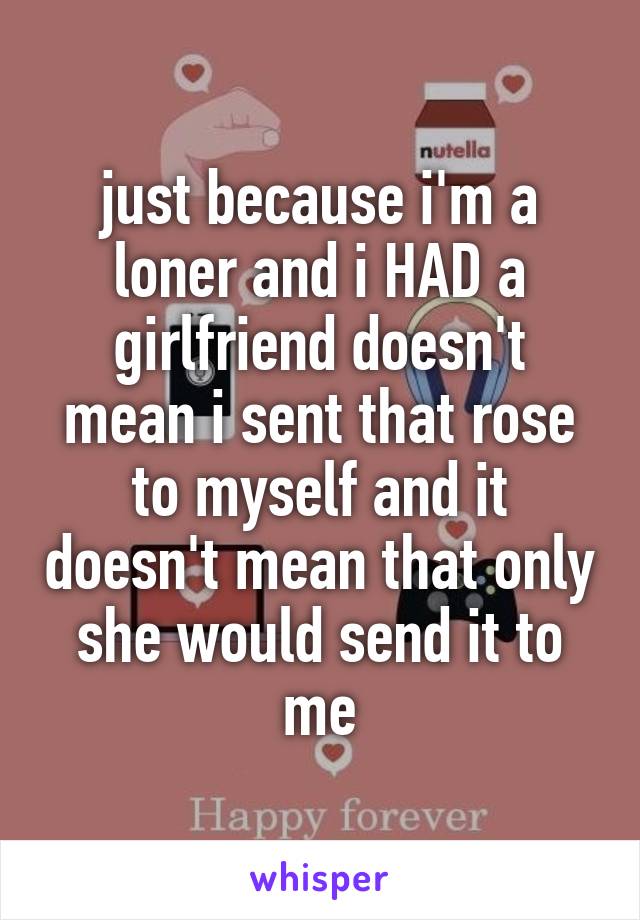 just because i'm a loner and i HAD a girlfriend doesn't mean i sent that rose to myself and it doesn't mean that only she would send it to me