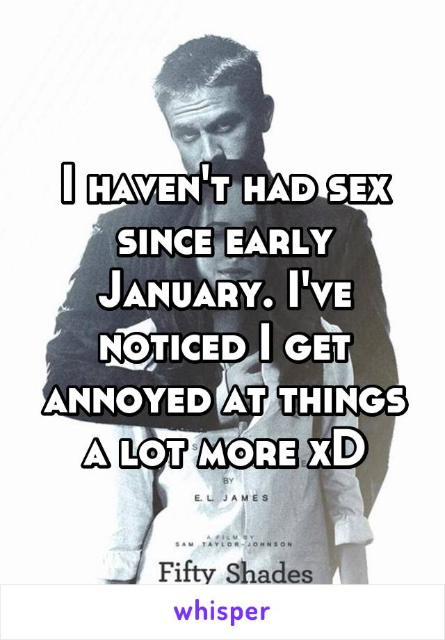 I haven't had sex since early January. I've noticed I get annoyed at things a lot more xD