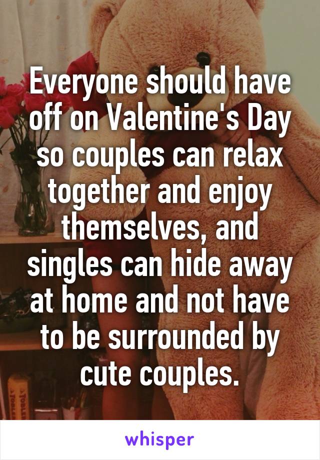 Everyone should have off on Valentine's Day so couples can relax together and enjoy themselves, and singles can hide away at home and not have to be surrounded by cute couples.