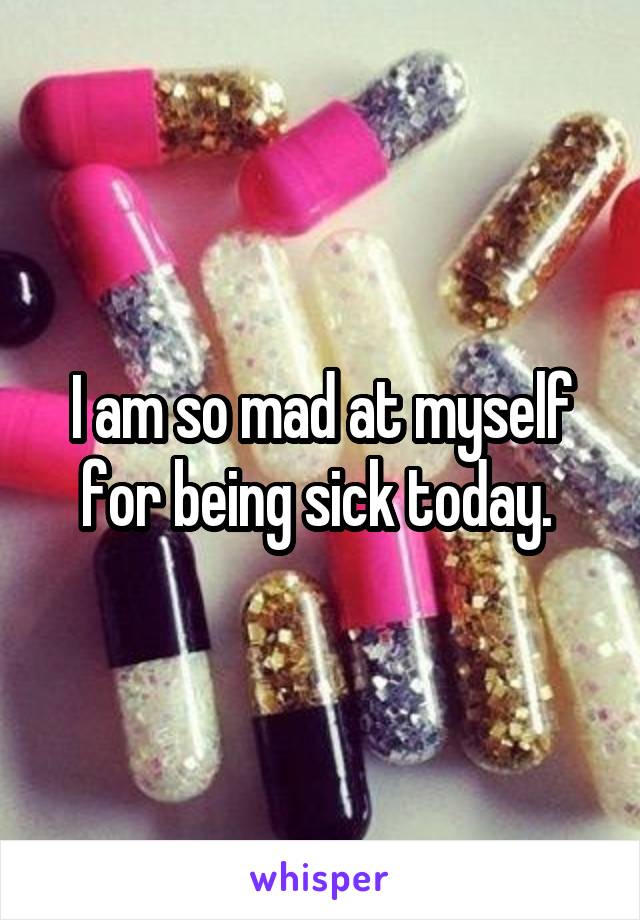 I am so mad at myself for being sick today. 