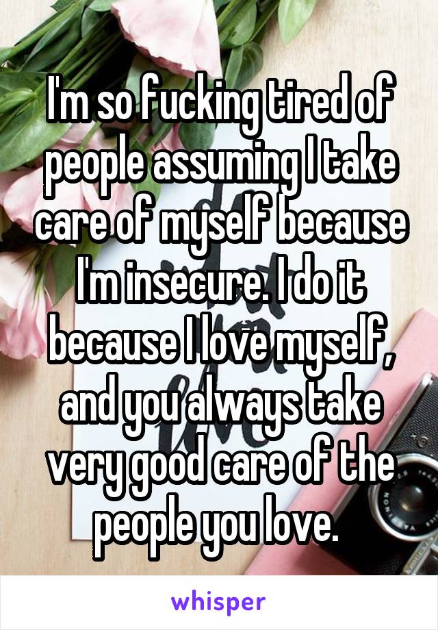 I'm so fucking tired of people assuming I take care of myself because I'm insecure. I do it because I love myself, and you always take very good care of the people you love. 