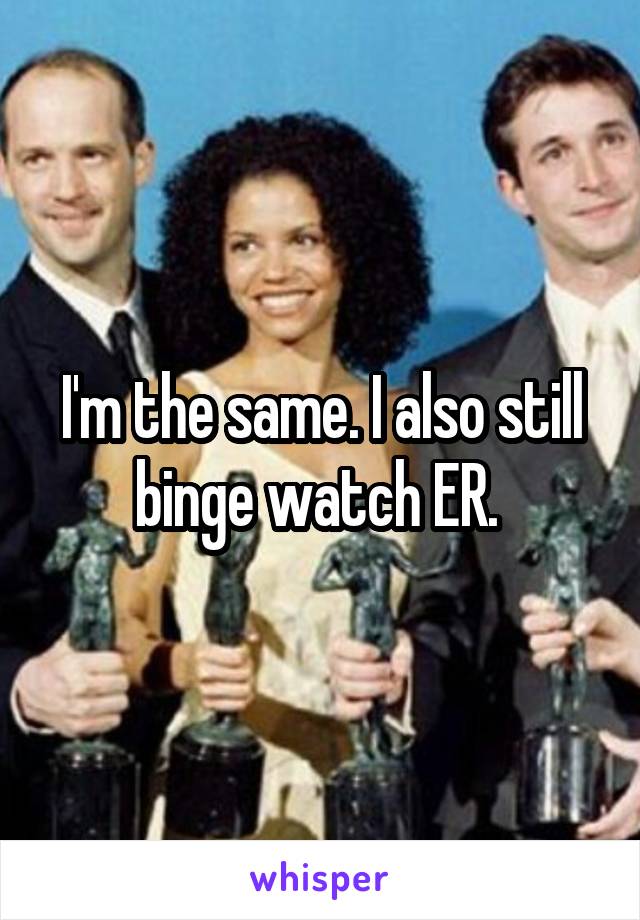 I'm the same. I also still binge watch ER. 