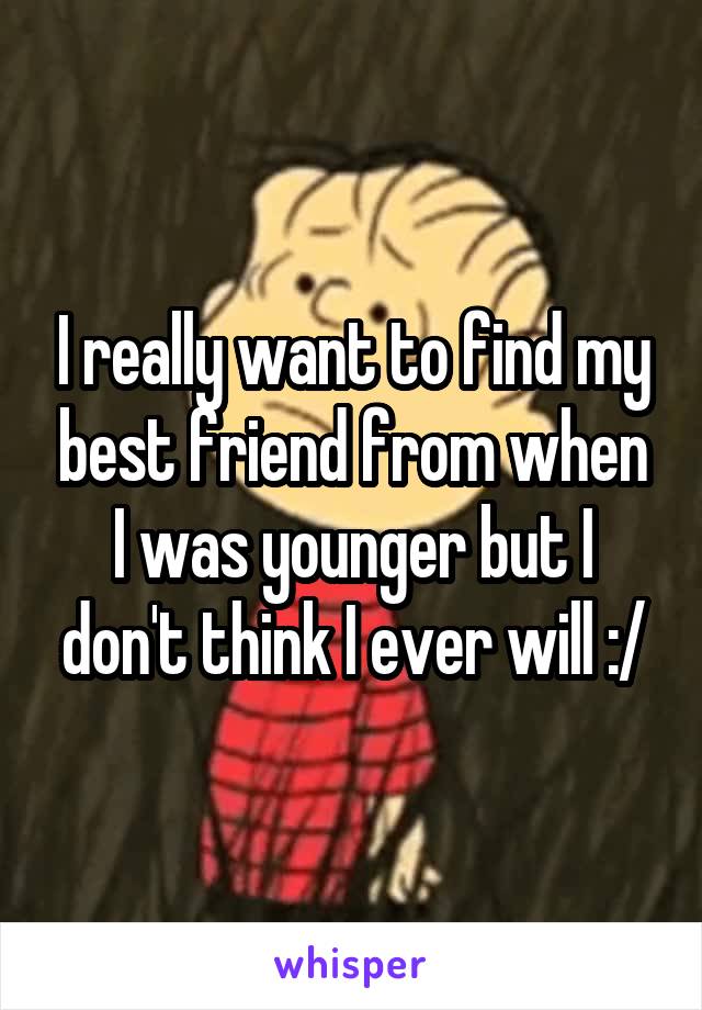 I really want to find my best friend from when I was younger but I don't think I ever will :/