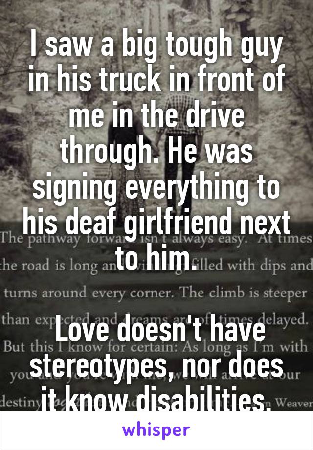 I saw a big tough guy in his truck in front of me in the drive through. He was signing everything to his deaf girlfriend next to him.

 Love doesn't have stereotypes, nor does it know disabilities.