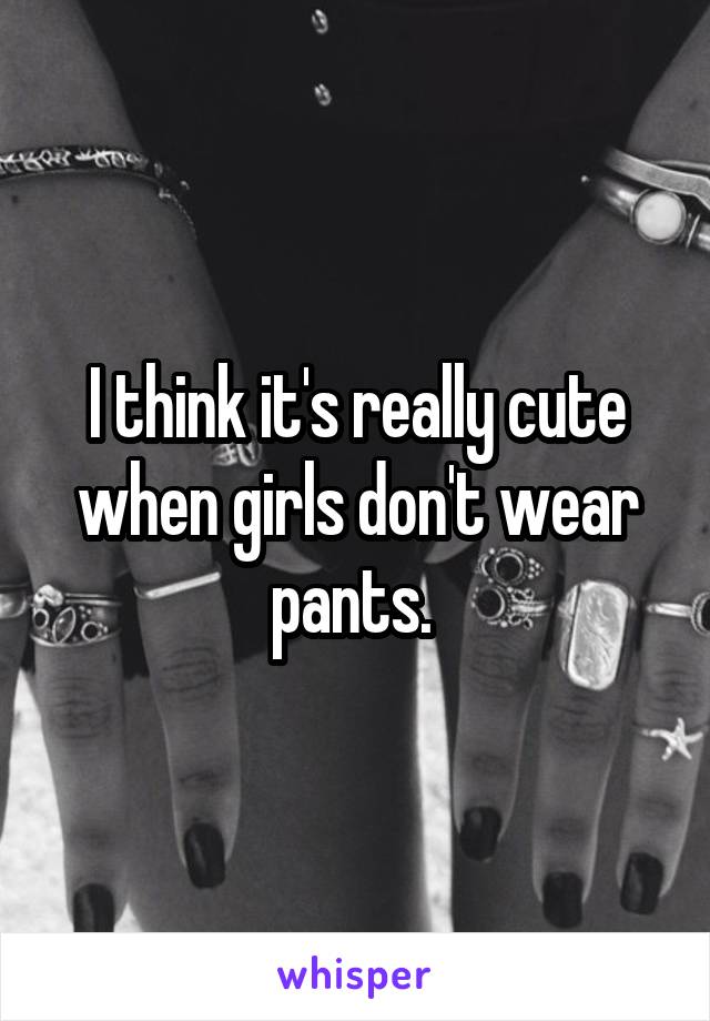 I think it's really cute when girls don't wear pants. 