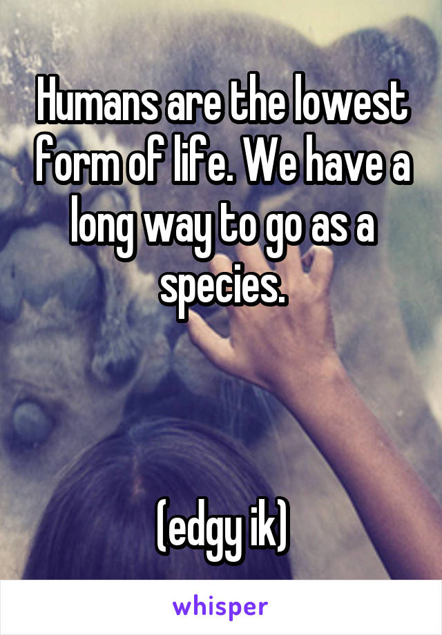 Humans are the lowest form of life. We have a long way to go as a species.



(edgy ik)