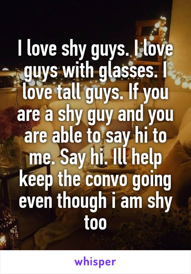 I love shy guys. I love guys with glasses. I love tall guys. If you are a shy guy and you are able to say hi to me. Say hi. Ill help keep the convo going even though i am shy too