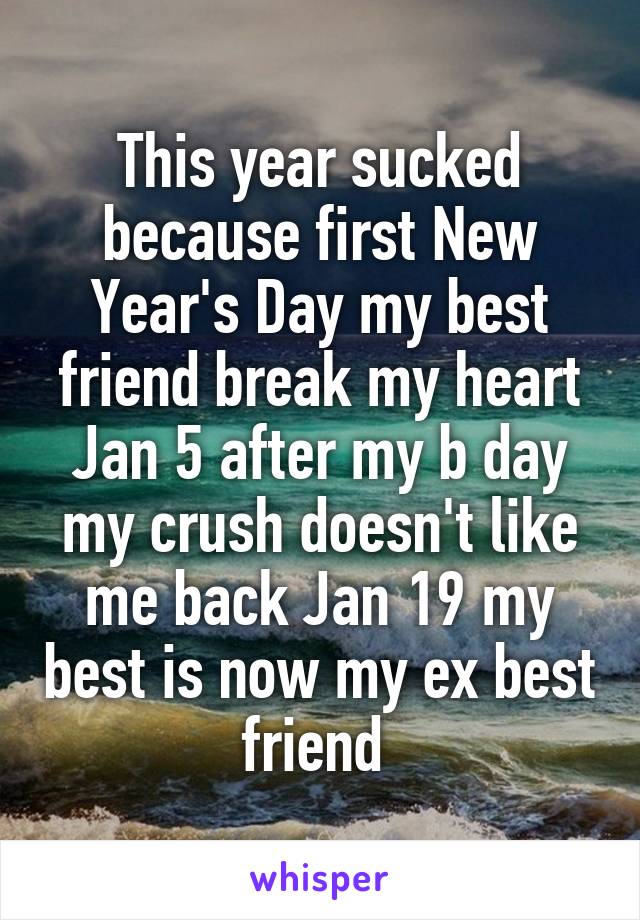 This year sucked because first New Year's Day my best friend break my heart Jan 5 after my b day my crush doesn't like me back Jan 19 my best is now my ex best friend 