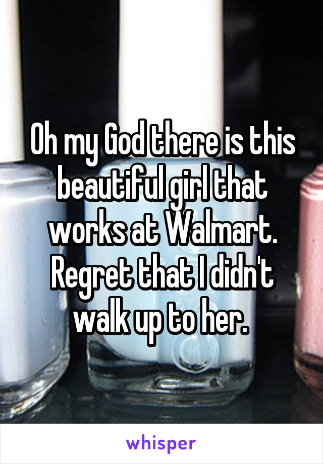 Oh my God there is this beautiful girl that works at Walmart. Regret that I didn't walk up to her. 