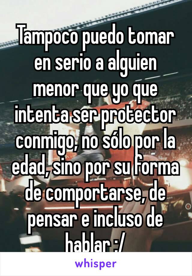 Tampoco puedo tomar en serio a alguien menor que yo que intenta ser protector conmigo, no sólo por la edad, sino por su forma de comportarse, de pensar e incluso de hablar :/