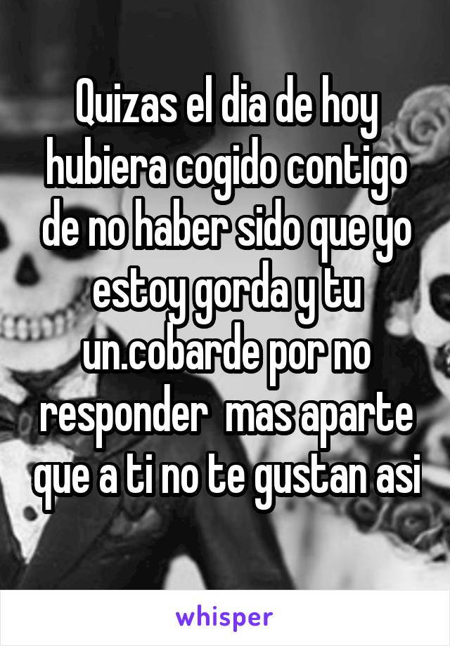 Quizas el dia de hoy hubiera cogido contigo de no haber sido que yo estoy gorda y tu un.cobarde por no responder  mas aparte que a ti no te gustan asi 