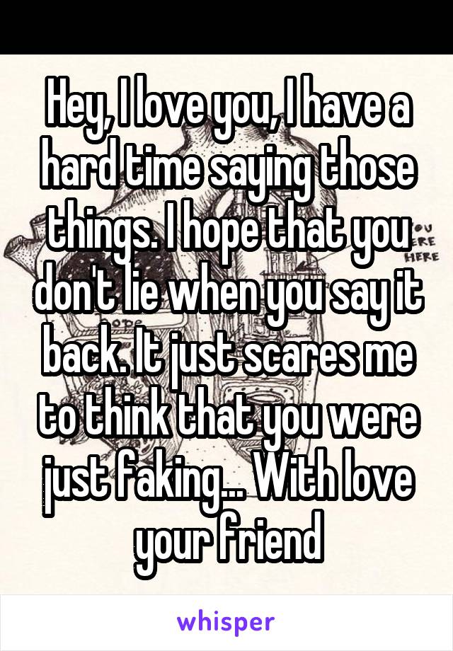 Hey, I love you, I have a hard time saying those things. I hope that you don't lie when you say it back. It just scares me to think that you were just faking... With love your friend