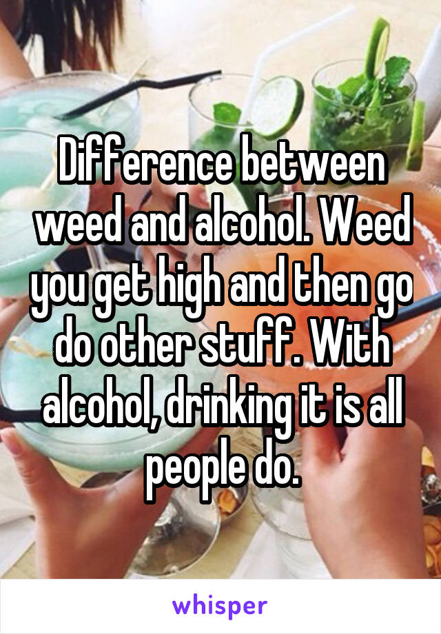 Difference between weed and alcohol. Weed you get high and then go do other stuff. With alcohol, drinking it is all people do.