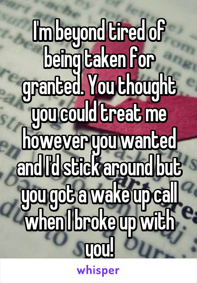 I'm beyond tired of being taken for granted. You thought you could treat me however you wanted and I'd stick around but you got a wake up call when I broke up with you!