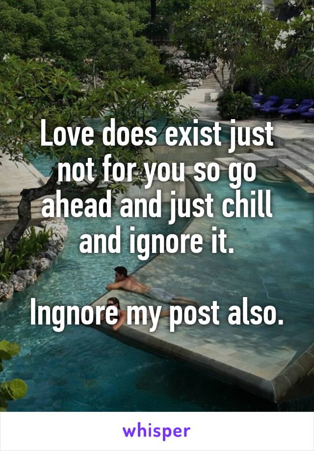 Love does exist just not for you so go ahead and just chill and ignore it.

Ingnore my post also.