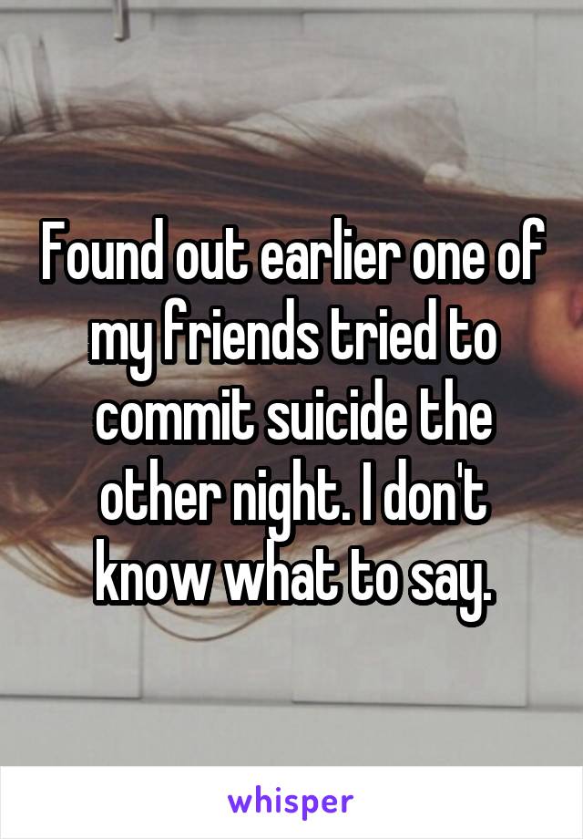 Found out earlier one of my friends tried to commit suicide the other night. I don't know what to say.