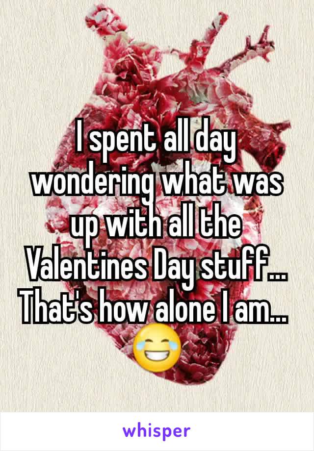 I spent all day wondering what was up with all the Valentines Day stuff... That's how alone I am... 
😂