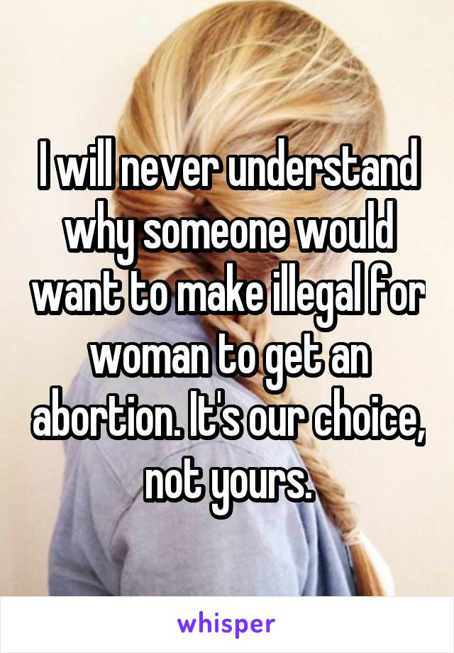 I will never understand why someone would want to make illegal for woman to get an abortion. It's our choice, not yours.