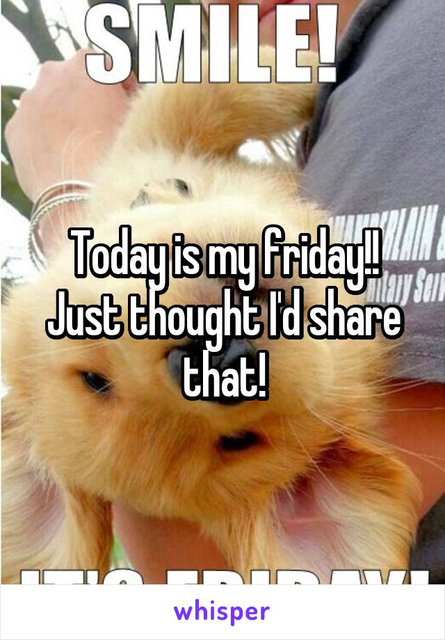 Today is my friday!! Just thought I'd share that!