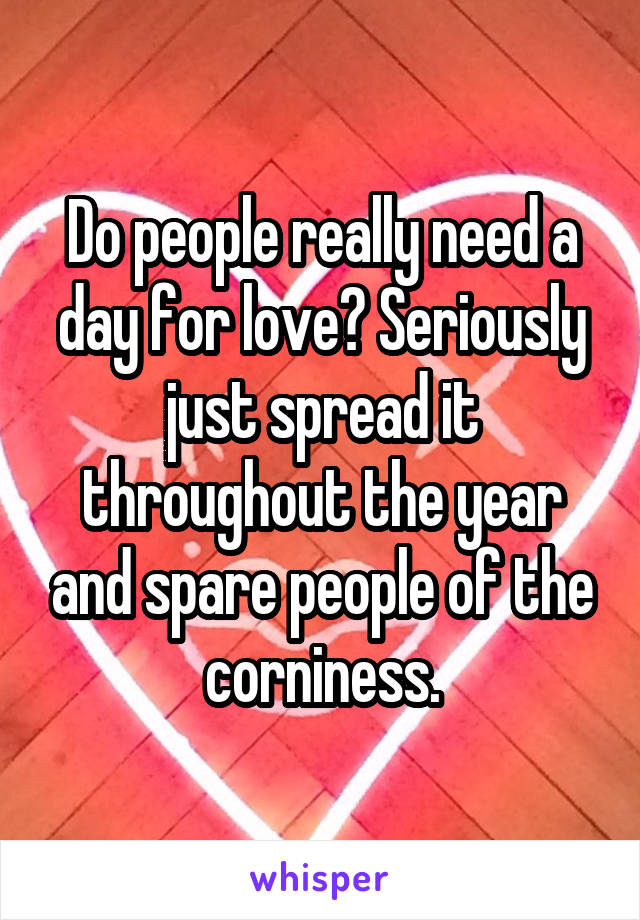 Do people really need a day for love? Seriously just spread it throughout the year and spare people of the corniness.