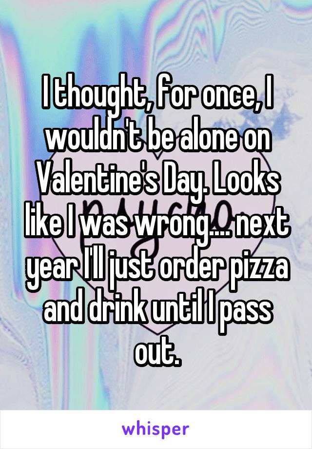 I thought, for once, I wouldn't be alone on Valentine's Day. Looks like I was wrong.... next year I'll just order pizza and drink until I pass out.