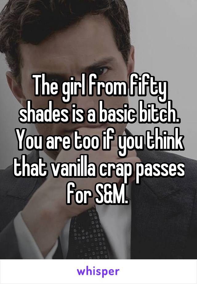 The girl from fifty shades is a basic bitch. You are too if you think that vanilla crap passes for S&M. 