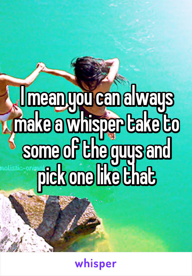 I mean you can always make a whisper take to some of the guys and pick one like that