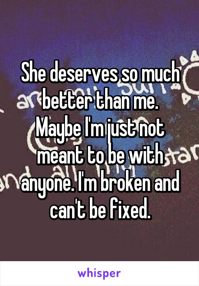 She deserves so much better than me.
Maybe I'm just not meant to be with anyone. I'm broken and can't be fixed.