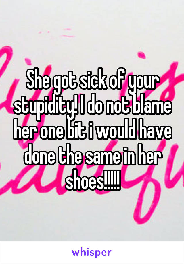 She got sick of your stupidity! I do not blame her one bit i would have done the same in her shoes!!!!!